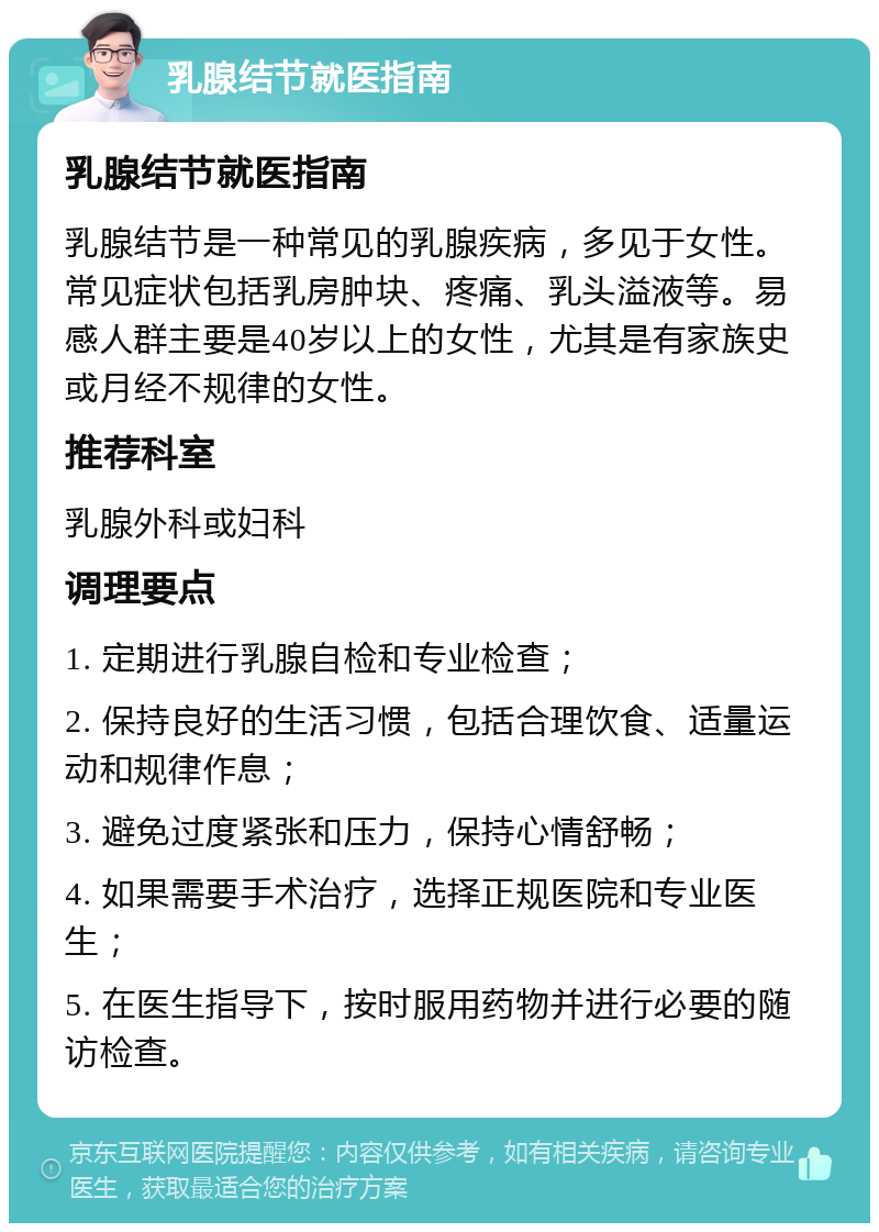 乳腺结节就医指南 乳腺结节就医指南 乳腺结节是一种常见的乳腺疾病，多见于女性。常见症状包括乳房肿块、疼痛、乳头溢液等。易感人群主要是40岁以上的女性，尤其是有家族史或月经不规律的女性。 推荐科室 乳腺外科或妇科 调理要点 1. 定期进行乳腺自检和专业检查； 2. 保持良好的生活习惯，包括合理饮食、适量运动和规律作息； 3. 避免过度紧张和压力，保持心情舒畅； 4. 如果需要手术治疗，选择正规医院和专业医生； 5. 在医生指导下，按时服用药物并进行必要的随访检查。