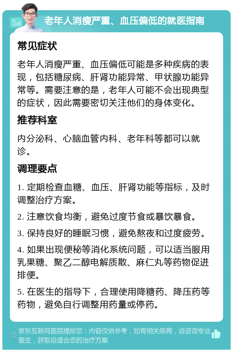 老年人消瘦严重、血压偏低的就医指南 常见症状 老年人消瘦严重、血压偏低可能是多种疾病的表现，包括糖尿病、肝肾功能异常、甲状腺功能异常等。需要注意的是，老年人可能不会出现典型的症状，因此需要密切关注他们的身体变化。 推荐科室 内分泌科、心脑血管内科、老年科等都可以就诊。 调理要点 1. 定期检查血糖、血压、肝肾功能等指标，及时调整治疗方案。 2. 注意饮食均衡，避免过度节食或暴饮暴食。 3. 保持良好的睡眠习惯，避免熬夜和过度疲劳。 4. 如果出现便秘等消化系统问题，可以适当服用乳果糖、聚乙二醇电解质散、麻仁丸等药物促进排便。 5. 在医生的指导下，合理使用降糖药、降压药等药物，避免自行调整用药量或停药。