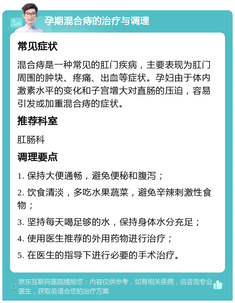 孕期混合痔的治疗与调理 常见症状 混合痔是一种常见的肛门疾病，主要表现为肛门周围的肿块、疼痛、出血等症状。孕妇由于体内激素水平的变化和子宫增大对直肠的压迫，容易引发或加重混合痔的症状。 推荐科室 肛肠科 调理要点 1. 保持大便通畅，避免便秘和腹泻； 2. 饮食清淡，多吃水果蔬菜，避免辛辣刺激性食物； 3. 坚持每天喝足够的水，保持身体水分充足； 4. 使用医生推荐的外用药物进行治疗； 5. 在医生的指导下进行必要的手术治疗。