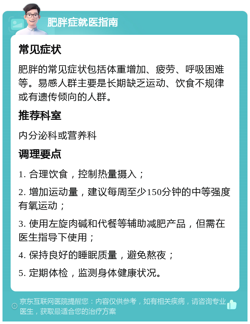 肥胖症就医指南 常见症状 肥胖的常见症状包括体重增加、疲劳、呼吸困难等。易感人群主要是长期缺乏运动、饮食不规律或有遗传倾向的人群。 推荐科室 内分泌科或营养科 调理要点 1. 合理饮食，控制热量摄入； 2. 增加运动量，建议每周至少150分钟的中等强度有氧运动； 3. 使用左旋肉碱和代餐等辅助减肥产品，但需在医生指导下使用； 4. 保持良好的睡眠质量，避免熬夜； 5. 定期体检，监测身体健康状况。