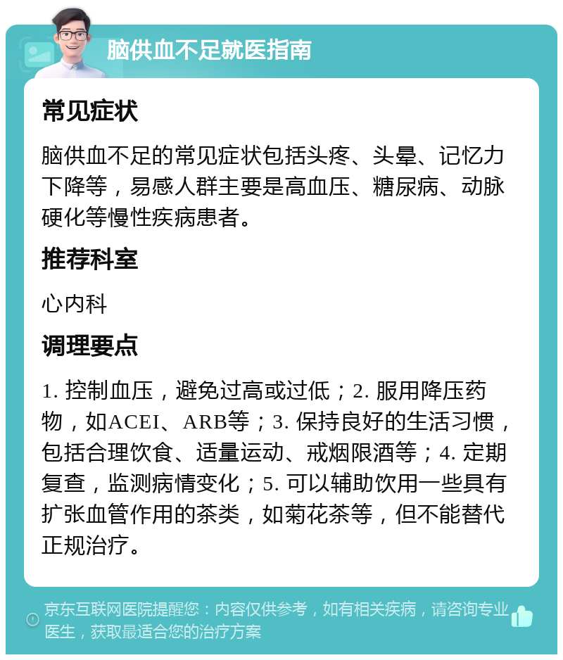 脑供血不足就医指南 常见症状 脑供血不足的常见症状包括头疼、头晕、记忆力下降等，易感人群主要是高血压、糖尿病、动脉硬化等慢性疾病患者。 推荐科室 心内科 调理要点 1. 控制血压，避免过高或过低；2. 服用降压药物，如ACEI、ARB等；3. 保持良好的生活习惯，包括合理饮食、适量运动、戒烟限酒等；4. 定期复查，监测病情变化；5. 可以辅助饮用一些具有扩张血管作用的茶类，如菊花茶等，但不能替代正规治疗。