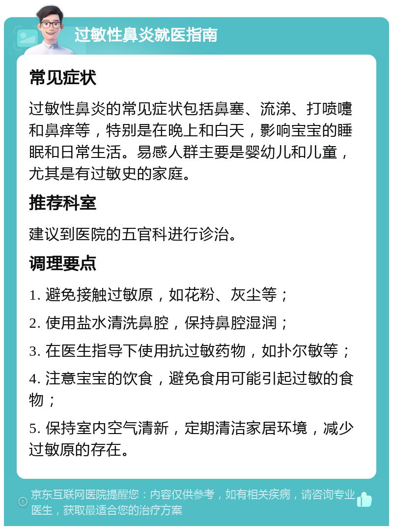 过敏性鼻炎就医指南 常见症状 过敏性鼻炎的常见症状包括鼻塞、流涕、打喷嚏和鼻痒等，特别是在晚上和白天，影响宝宝的睡眠和日常生活。易感人群主要是婴幼儿和儿童，尤其是有过敏史的家庭。 推荐科室 建议到医院的五官科进行诊治。 调理要点 1. 避免接触过敏原，如花粉、灰尘等； 2. 使用盐水清洗鼻腔，保持鼻腔湿润； 3. 在医生指导下使用抗过敏药物，如扑尔敏等； 4. 注意宝宝的饮食，避免食用可能引起过敏的食物； 5. 保持室内空气清新，定期清洁家居环境，减少过敏原的存在。