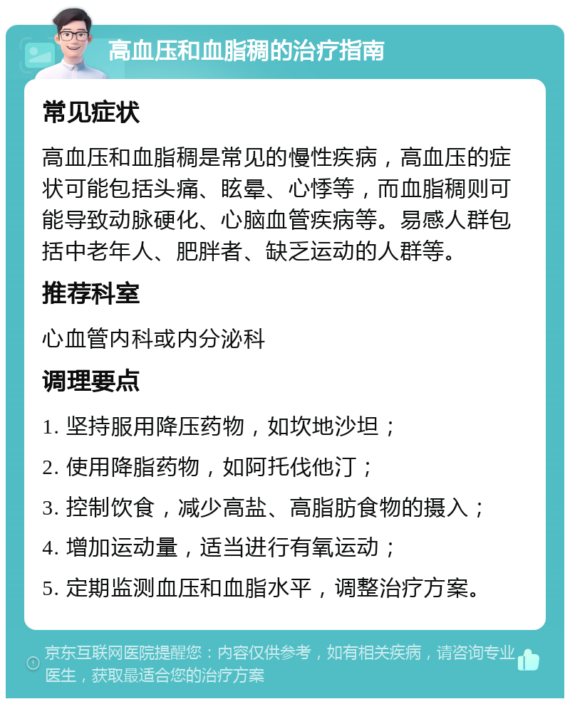 高血压和血脂稠的治疗指南 常见症状 高血压和血脂稠是常见的慢性疾病，高血压的症状可能包括头痛、眩晕、心悸等，而血脂稠则可能导致动脉硬化、心脑血管疾病等。易感人群包括中老年人、肥胖者、缺乏运动的人群等。 推荐科室 心血管内科或内分泌科 调理要点 1. 坚持服用降压药物，如坎地沙坦； 2. 使用降脂药物，如阿托伐他汀； 3. 控制饮食，减少高盐、高脂肪食物的摄入； 4. 增加运动量，适当进行有氧运动； 5. 定期监测血压和血脂水平，调整治疗方案。