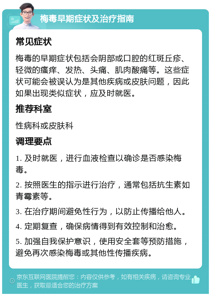 梅毒早期症状及治疗指南 常见症状 梅毒的早期症状包括会阴部或口腔的红斑丘疹、轻微的瘙痒、发热、头痛、肌肉酸痛等。这些症状可能会被误认为是其他疾病或皮肤问题，因此如果出现类似症状，应及时就医。 推荐科室 性病科或皮肤科 调理要点 1. 及时就医，进行血液检查以确诊是否感染梅毒。 2. 按照医生的指示进行治疗，通常包括抗生素如青霉素等。 3. 在治疗期间避免性行为，以防止传播给他人。 4. 定期复查，确保病情得到有效控制和治愈。 5. 加强自我保护意识，使用安全套等预防措施，避免再次感染梅毒或其他性传播疾病。