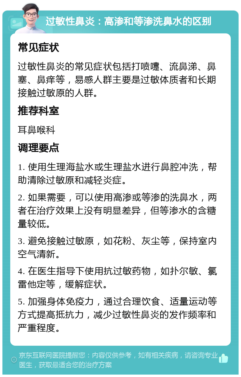 过敏性鼻炎：高渗和等渗洗鼻水的区别 常见症状 过敏性鼻炎的常见症状包括打喷嚏、流鼻涕、鼻塞、鼻痒等，易感人群主要是过敏体质者和长期接触过敏原的人群。 推荐科室 耳鼻喉科 调理要点 1. 使用生理海盐水或生理盐水进行鼻腔冲洗，帮助清除过敏原和减轻炎症。 2. 如果需要，可以使用高渗或等渗的洗鼻水，两者在治疗效果上没有明显差异，但等渗水的含糖量较低。 3. 避免接触过敏原，如花粉、灰尘等，保持室内空气清新。 4. 在医生指导下使用抗过敏药物，如扑尔敏、氯雷他定等，缓解症状。 5. 加强身体免疫力，通过合理饮食、适量运动等方式提高抵抗力，减少过敏性鼻炎的发作频率和严重程度。