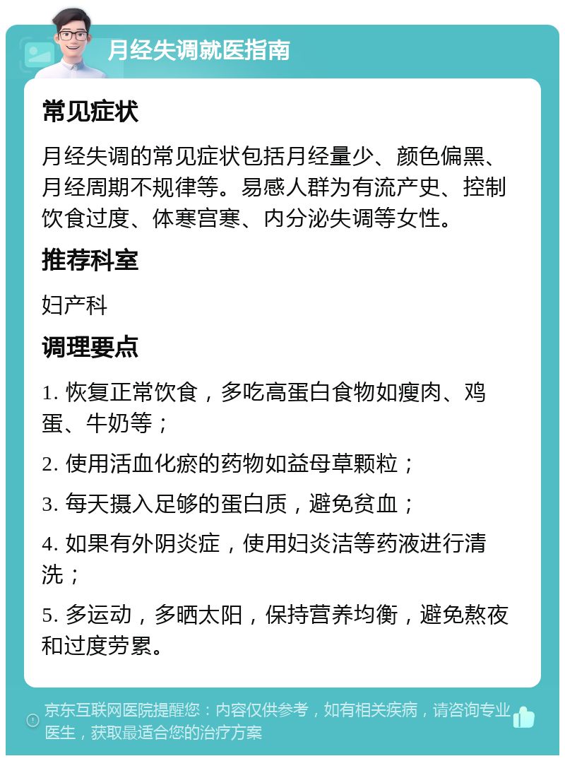 月经失调就医指南 常见症状 月经失调的常见症状包括月经量少、颜色偏黑、月经周期不规律等。易感人群为有流产史、控制饮食过度、体寒宫寒、内分泌失调等女性。 推荐科室 妇产科 调理要点 1. 恢复正常饮食，多吃高蛋白食物如瘦肉、鸡蛋、牛奶等； 2. 使用活血化瘀的药物如益母草颗粒； 3. 每天摄入足够的蛋白质，避免贫血； 4. 如果有外阴炎症，使用妇炎洁等药液进行清洗； 5. 多运动，多晒太阳，保持营养均衡，避免熬夜和过度劳累。