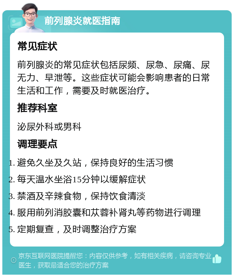 前列腺炎就医指南 常见症状 前列腺炎的常见症状包括尿频、尿急、尿痛、尿无力、早泄等。这些症状可能会影响患者的日常生活和工作，需要及时就医治疗。 推荐科室 泌尿外科或男科 调理要点 避免久坐及久站，保持良好的生活习惯 每天温水坐浴15分钟以缓解症状 禁酒及辛辣食物，保持饮食清淡 服用前列消胶囊和苁蓉补肾丸等药物进行调理 定期复查，及时调整治疗方案