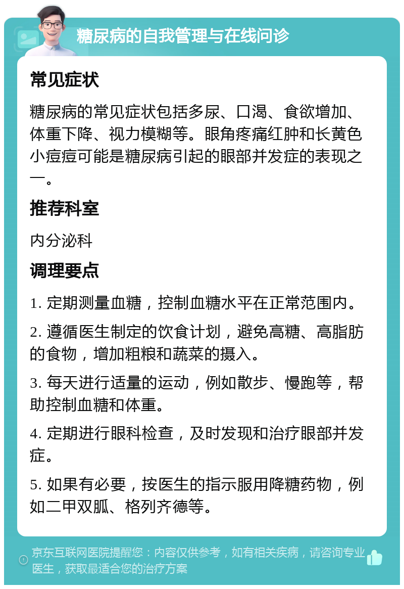 糖尿病的自我管理与在线问诊 常见症状 糖尿病的常见症状包括多尿、口渴、食欲增加、体重下降、视力模糊等。眼角疼痛红肿和长黄色小痘痘可能是糖尿病引起的眼部并发症的表现之一。 推荐科室 内分泌科 调理要点 1. 定期测量血糖，控制血糖水平在正常范围内。 2. 遵循医生制定的饮食计划，避免高糖、高脂肪的食物，增加粗粮和蔬菜的摄入。 3. 每天进行适量的运动，例如散步、慢跑等，帮助控制血糖和体重。 4. 定期进行眼科检查，及时发现和治疗眼部并发症。 5. 如果有必要，按医生的指示服用降糖药物，例如二甲双胍、格列齐德等。