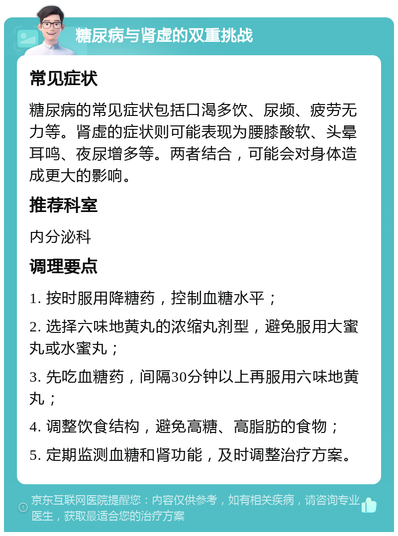 糖尿病与肾虚的双重挑战 常见症状 糖尿病的常见症状包括口渴多饮、尿频、疲劳无力等。肾虚的症状则可能表现为腰膝酸软、头晕耳鸣、夜尿增多等。两者结合，可能会对身体造成更大的影响。 推荐科室 内分泌科 调理要点 1. 按时服用降糖药，控制血糖水平； 2. 选择六味地黄丸的浓缩丸剂型，避免服用大蜜丸或水蜜丸； 3. 先吃血糖药，间隔30分钟以上再服用六味地黄丸； 4. 调整饮食结构，避免高糖、高脂肪的食物； 5. 定期监测血糖和肾功能，及时调整治疗方案。