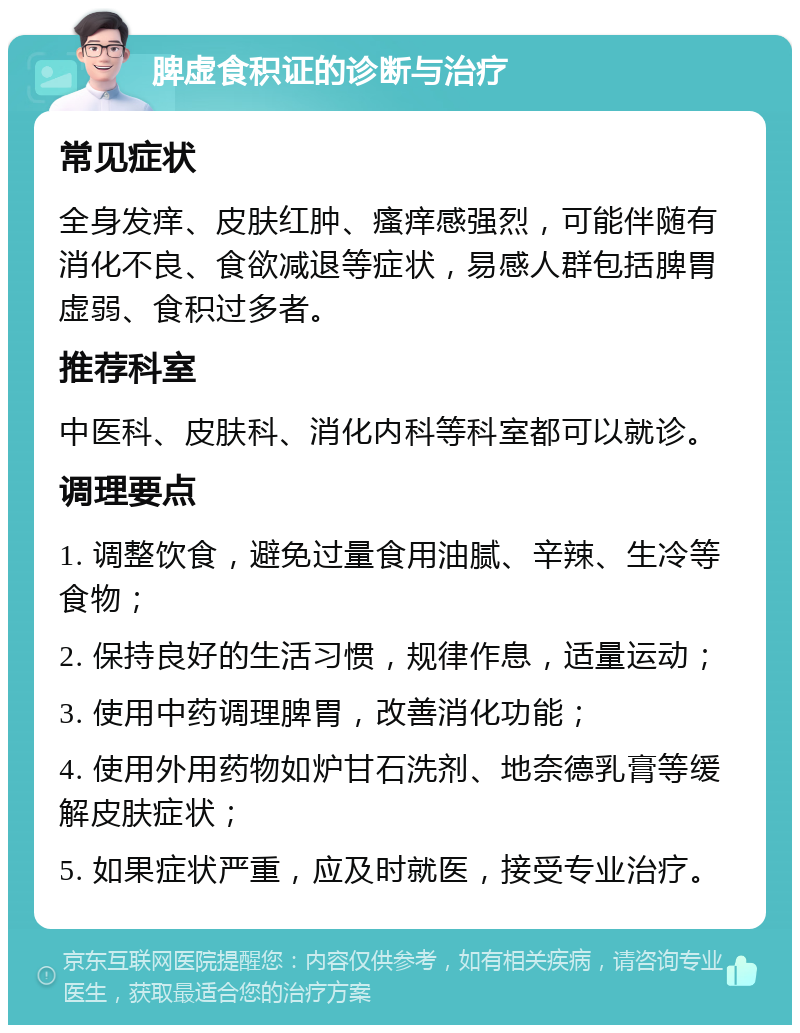 脾虚食积证的诊断与治疗 常见症状 全身发痒、皮肤红肿、瘙痒感强烈，可能伴随有消化不良、食欲减退等症状，易感人群包括脾胃虚弱、食积过多者。 推荐科室 中医科、皮肤科、消化内科等科室都可以就诊。 调理要点 1. 调整饮食，避免过量食用油腻、辛辣、生冷等食物； 2. 保持良好的生活习惯，规律作息，适量运动； 3. 使用中药调理脾胃，改善消化功能； 4. 使用外用药物如炉甘石洗剂、地奈德乳膏等缓解皮肤症状； 5. 如果症状严重，应及时就医，接受专业治疗。