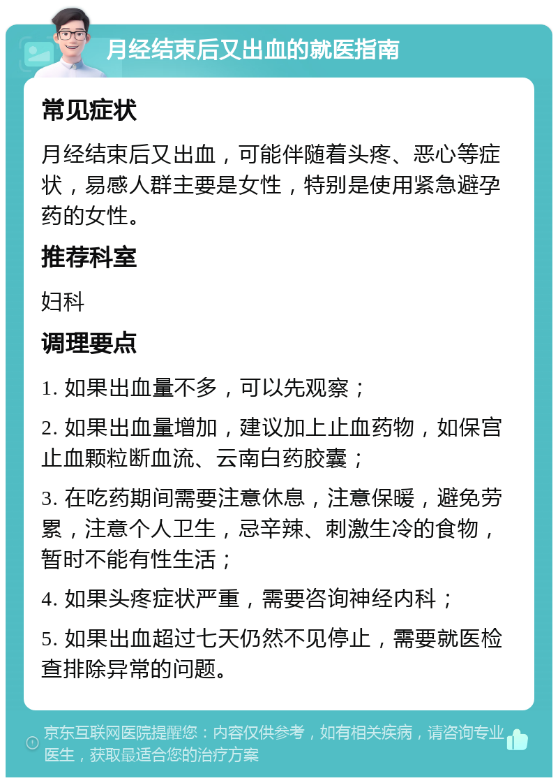 月经结束后又出血的就医指南 常见症状 月经结束后又出血，可能伴随着头疼、恶心等症状，易感人群主要是女性，特别是使用紧急避孕药的女性。 推荐科室 妇科 调理要点 1. 如果出血量不多，可以先观察； 2. 如果出血量增加，建议加上止血药物，如保宫止血颗粒断血流、云南白药胶囊； 3. 在吃药期间需要注意休息，注意保暖，避免劳累，注意个人卫生，忌辛辣、刺激生冷的食物，暂时不能有性生活； 4. 如果头疼症状严重，需要咨询神经内科； 5. 如果出血超过七天仍然不见停止，需要就医检查排除异常的问题。