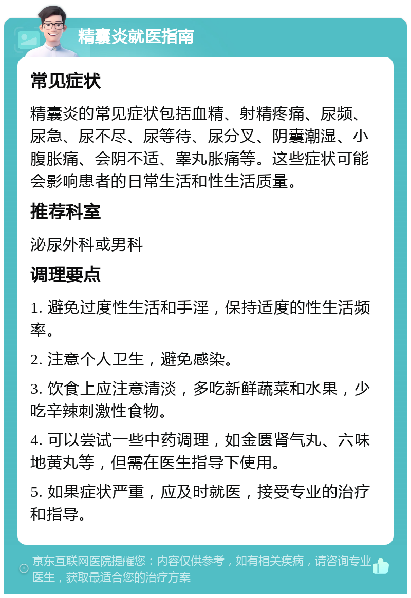 精囊炎就医指南 常见症状 精囊炎的常见症状包括血精、射精疼痛、尿频、尿急、尿不尽、尿等待、尿分叉、阴囊潮湿、小腹胀痛、会阴不适、睾丸胀痛等。这些症状可能会影响患者的日常生活和性生活质量。 推荐科室 泌尿外科或男科 调理要点 1. 避免过度性生活和手淫，保持适度的性生活频率。 2. 注意个人卫生，避免感染。 3. 饮食上应注意清淡，多吃新鲜蔬菜和水果，少吃辛辣刺激性食物。 4. 可以尝试一些中药调理，如金匮肾气丸、六味地黄丸等，但需在医生指导下使用。 5. 如果症状严重，应及时就医，接受专业的治疗和指导。