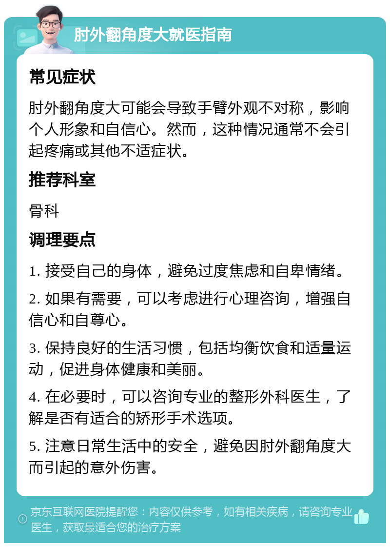 肘外翻角度大就医指南 常见症状 肘外翻角度大可能会导致手臂外观不对称，影响个人形象和自信心。然而，这种情况通常不会引起疼痛或其他不适症状。 推荐科室 骨科 调理要点 1. 接受自己的身体，避免过度焦虑和自卑情绪。 2. 如果有需要，可以考虑进行心理咨询，增强自信心和自尊心。 3. 保持良好的生活习惯，包括均衡饮食和适量运动，促进身体健康和美丽。 4. 在必要时，可以咨询专业的整形外科医生，了解是否有适合的矫形手术选项。 5. 注意日常生活中的安全，避免因肘外翻角度大而引起的意外伤害。