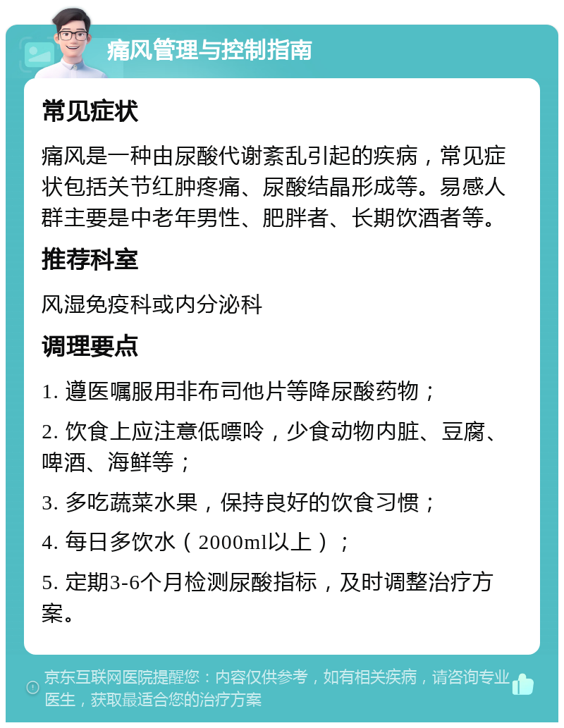 痛风管理与控制指南 常见症状 痛风是一种由尿酸代谢紊乱引起的疾病，常见症状包括关节红肿疼痛、尿酸结晶形成等。易感人群主要是中老年男性、肥胖者、长期饮酒者等。 推荐科室 风湿免疫科或内分泌科 调理要点 1. 遵医嘱服用非布司他片等降尿酸药物； 2. 饮食上应注意低嘌呤，少食动物内脏、豆腐、啤酒、海鲜等； 3. 多吃蔬菜水果，保持良好的饮食习惯； 4. 每日多饮水（2000ml以上）； 5. 定期3-6个月检测尿酸指标，及时调整治疗方案。