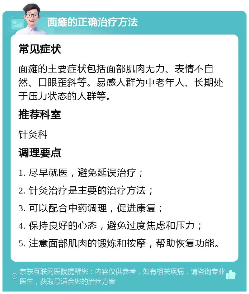 面瘫的正确治疗方法 常见症状 面瘫的主要症状包括面部肌肉无力、表情不自然、口眼歪斜等。易感人群为中老年人、长期处于压力状态的人群等。 推荐科室 针灸科 调理要点 1. 尽早就医，避免延误治疗； 2. 针灸治疗是主要的治疗方法； 3. 可以配合中药调理，促进康复； 4. 保持良好的心态，避免过度焦虑和压力； 5. 注意面部肌肉的锻炼和按摩，帮助恢复功能。