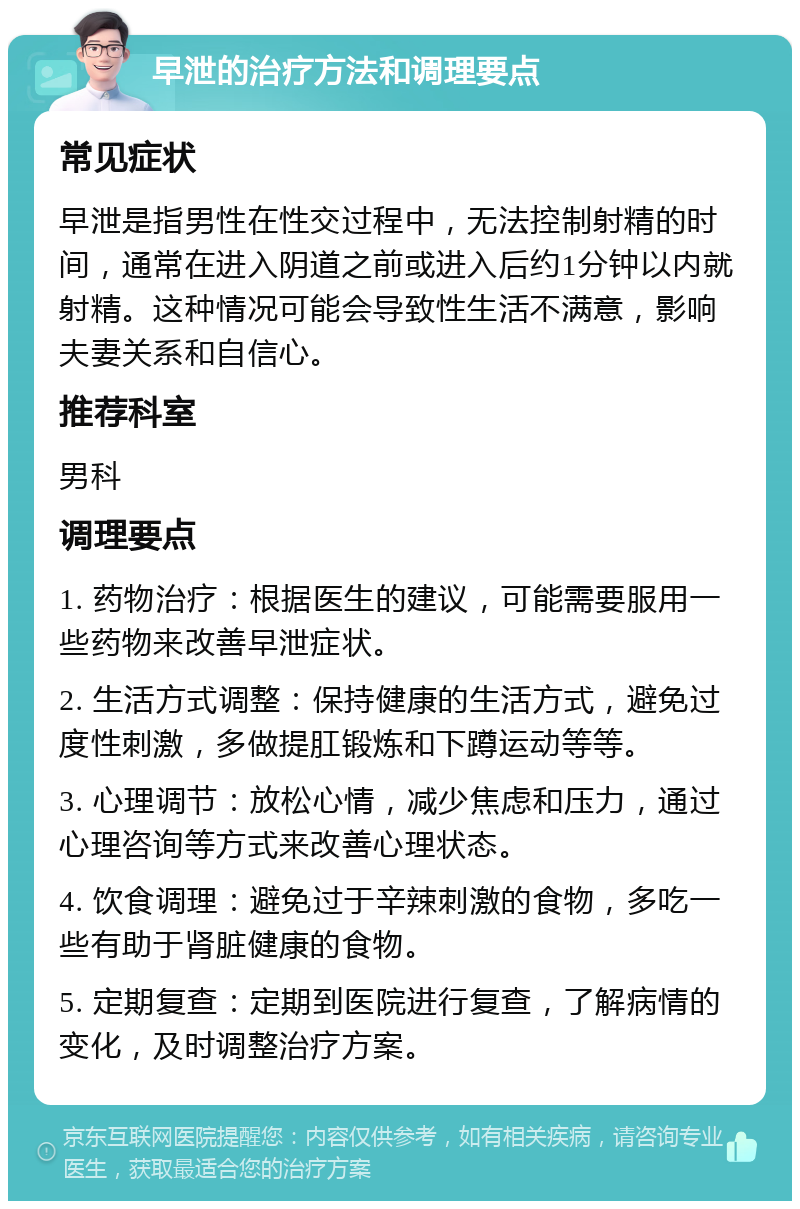 早泄的治疗方法和调理要点 常见症状 早泄是指男性在性交过程中，无法控制射精的时间，通常在进入阴道之前或进入后约1分钟以内就射精。这种情况可能会导致性生活不满意，影响夫妻关系和自信心。 推荐科室 男科 调理要点 1. 药物治疗：根据医生的建议，可能需要服用一些药物来改善早泄症状。 2. 生活方式调整：保持健康的生活方式，避免过度性刺激，多做提肛锻炼和下蹲运动等等。 3. 心理调节：放松心情，减少焦虑和压力，通过心理咨询等方式来改善心理状态。 4. 饮食调理：避免过于辛辣刺激的食物，多吃一些有助于肾脏健康的食物。 5. 定期复查：定期到医院进行复查，了解病情的变化，及时调整治疗方案。