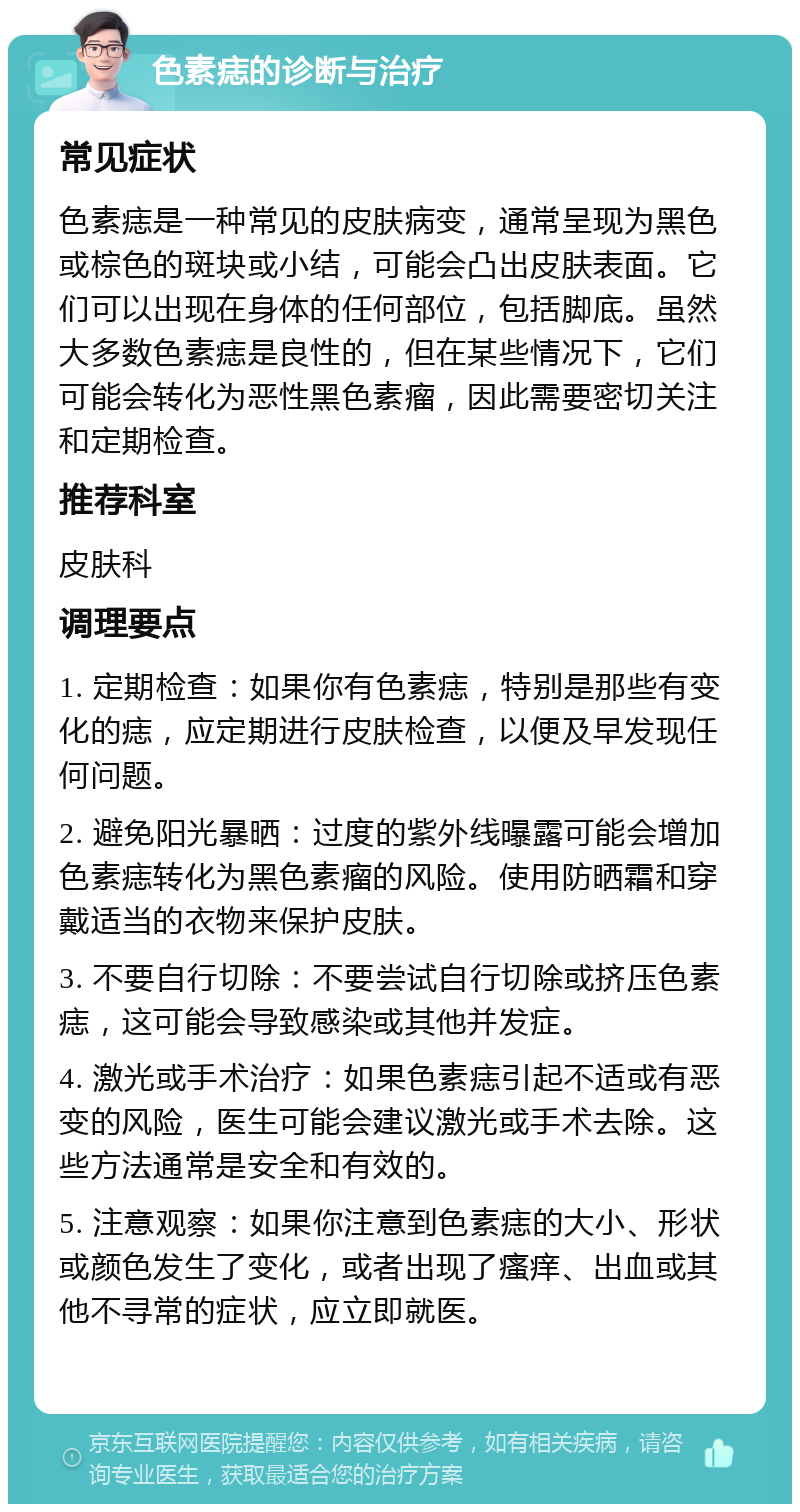 色素痣的诊断与治疗 常见症状 色素痣是一种常见的皮肤病变，通常呈现为黑色或棕色的斑块或小结，可能会凸出皮肤表面。它们可以出现在身体的任何部位，包括脚底。虽然大多数色素痣是良性的，但在某些情况下，它们可能会转化为恶性黑色素瘤，因此需要密切关注和定期检查。 推荐科室 皮肤科 调理要点 1. 定期检查：如果你有色素痣，特别是那些有变化的痣，应定期进行皮肤检查，以便及早发现任何问题。 2. 避免阳光暴晒：过度的紫外线曝露可能会增加色素痣转化为黑色素瘤的风险。使用防晒霜和穿戴适当的衣物来保护皮肤。 3. 不要自行切除：不要尝试自行切除或挤压色素痣，这可能会导致感染或其他并发症。 4. 激光或手术治疗：如果色素痣引起不适或有恶变的风险，医生可能会建议激光或手术去除。这些方法通常是安全和有效的。 5. 注意观察：如果你注意到色素痣的大小、形状或颜色发生了变化，或者出现了瘙痒、出血或其他不寻常的症状，应立即就医。