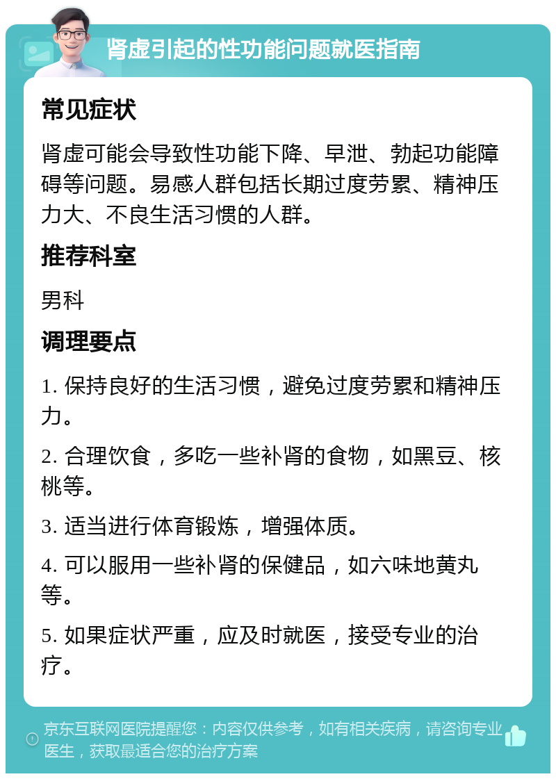 肾虚引起的性功能问题就医指南 常见症状 肾虚可能会导致性功能下降、早泄、勃起功能障碍等问题。易感人群包括长期过度劳累、精神压力大、不良生活习惯的人群。 推荐科室 男科 调理要点 1. 保持良好的生活习惯，避免过度劳累和精神压力。 2. 合理饮食，多吃一些补肾的食物，如黑豆、核桃等。 3. 适当进行体育锻炼，增强体质。 4. 可以服用一些补肾的保健品，如六味地黄丸等。 5. 如果症状严重，应及时就医，接受专业的治疗。