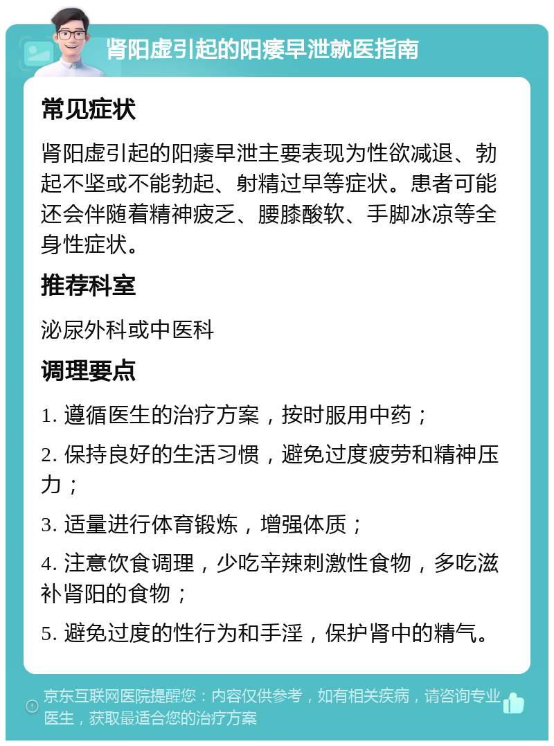 肾阳虚引起的阳痿早泄就医指南 常见症状 肾阳虚引起的阳痿早泄主要表现为性欲减退、勃起不坚或不能勃起、射精过早等症状。患者可能还会伴随着精神疲乏、腰膝酸软、手脚冰凉等全身性症状。 推荐科室 泌尿外科或中医科 调理要点 1. 遵循医生的治疗方案，按时服用中药； 2. 保持良好的生活习惯，避免过度疲劳和精神压力； 3. 适量进行体育锻炼，增强体质； 4. 注意饮食调理，少吃辛辣刺激性食物，多吃滋补肾阳的食物； 5. 避免过度的性行为和手淫，保护肾中的精气。