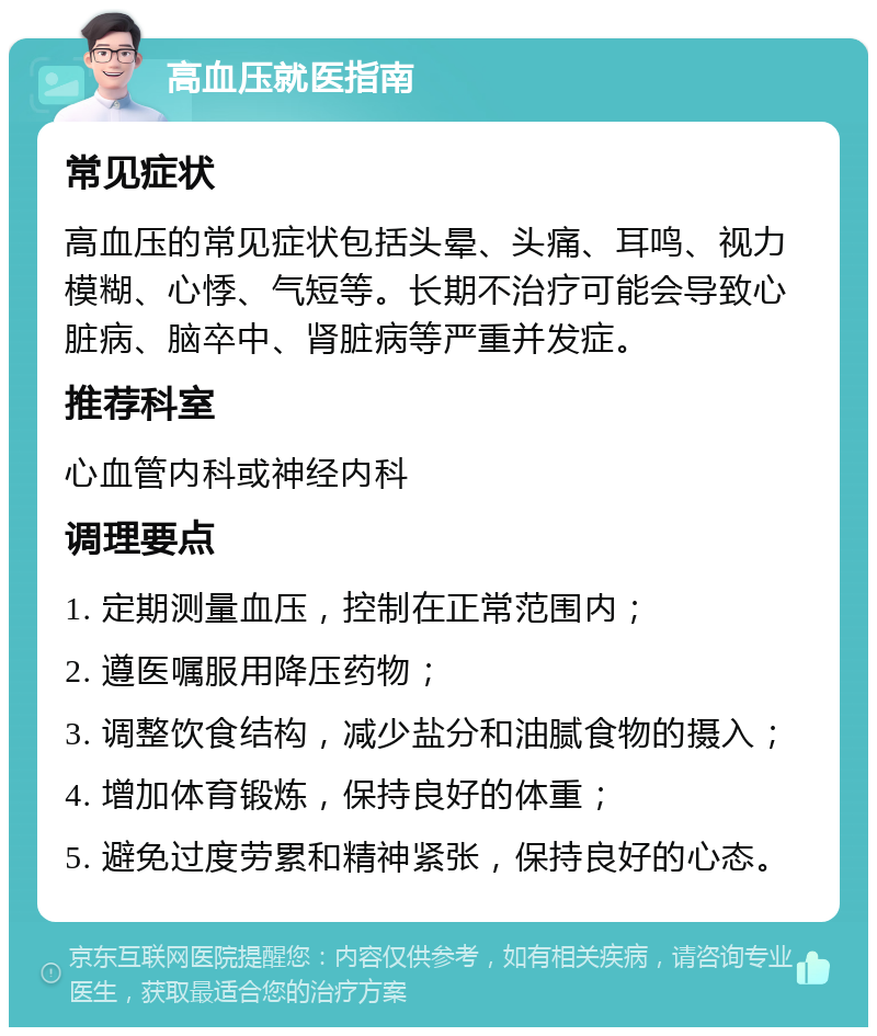 高血压就医指南 常见症状 高血压的常见症状包括头晕、头痛、耳鸣、视力模糊、心悸、气短等。长期不治疗可能会导致心脏病、脑卒中、肾脏病等严重并发症。 推荐科室 心血管内科或神经内科 调理要点 1. 定期测量血压，控制在正常范围内； 2. 遵医嘱服用降压药物； 3. 调整饮食结构，减少盐分和油腻食物的摄入； 4. 增加体育锻炼，保持良好的体重； 5. 避免过度劳累和精神紧张，保持良好的心态。