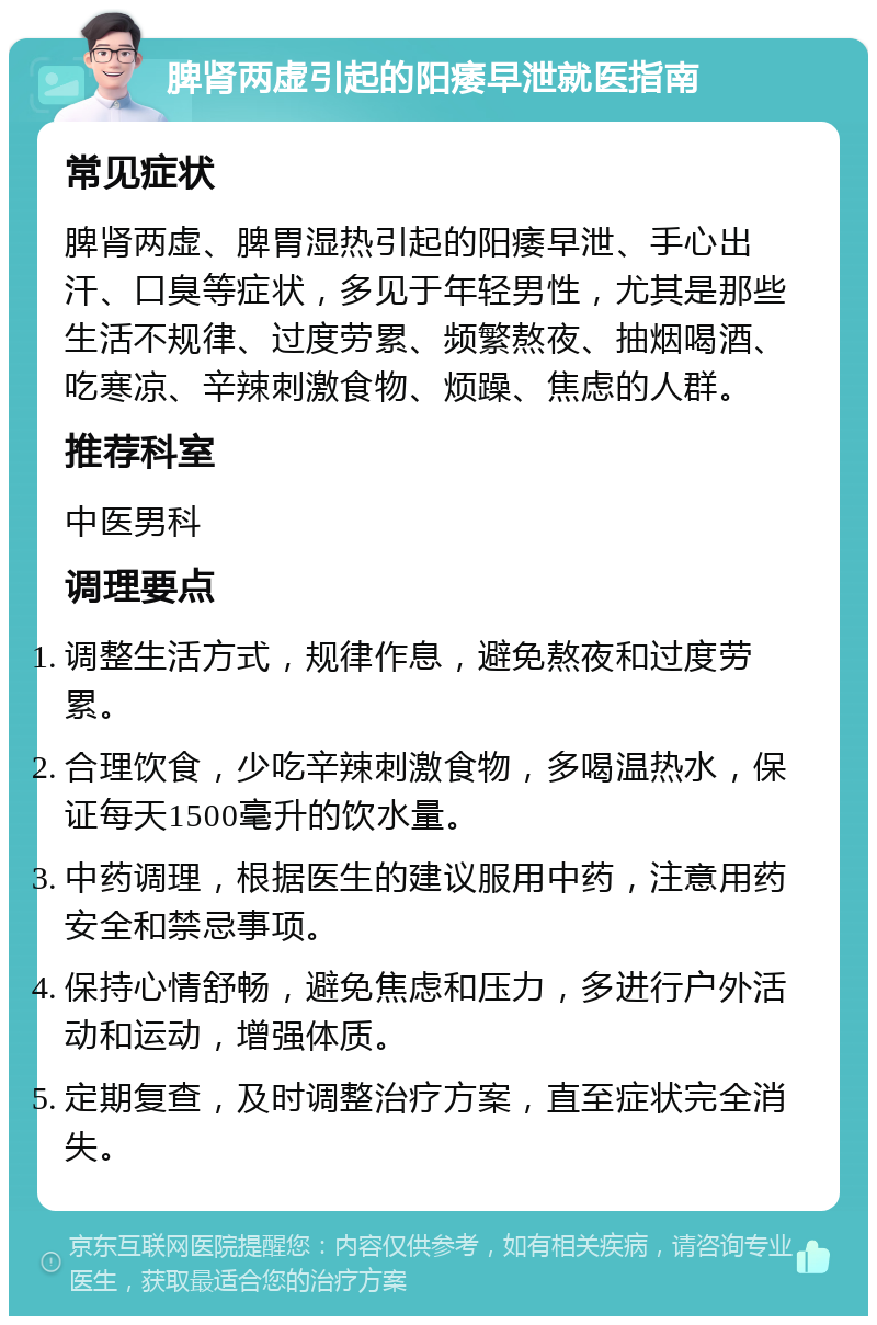 脾肾两虚引起的阳痿早泄就医指南 常见症状 脾肾两虚、脾胃湿热引起的阳痿早泄、手心出汗、口臭等症状，多见于年轻男性，尤其是那些生活不规律、过度劳累、频繁熬夜、抽烟喝酒、吃寒凉、辛辣刺激食物、烦躁、焦虑的人群。 推荐科室 中医男科 调理要点 调整生活方式，规律作息，避免熬夜和过度劳累。 合理饮食，少吃辛辣刺激食物，多喝温热水，保证每天1500毫升的饮水量。 中药调理，根据医生的建议服用中药，注意用药安全和禁忌事项。 保持心情舒畅，避免焦虑和压力，多进行户外活动和运动，增强体质。 定期复查，及时调整治疗方案，直至症状完全消失。