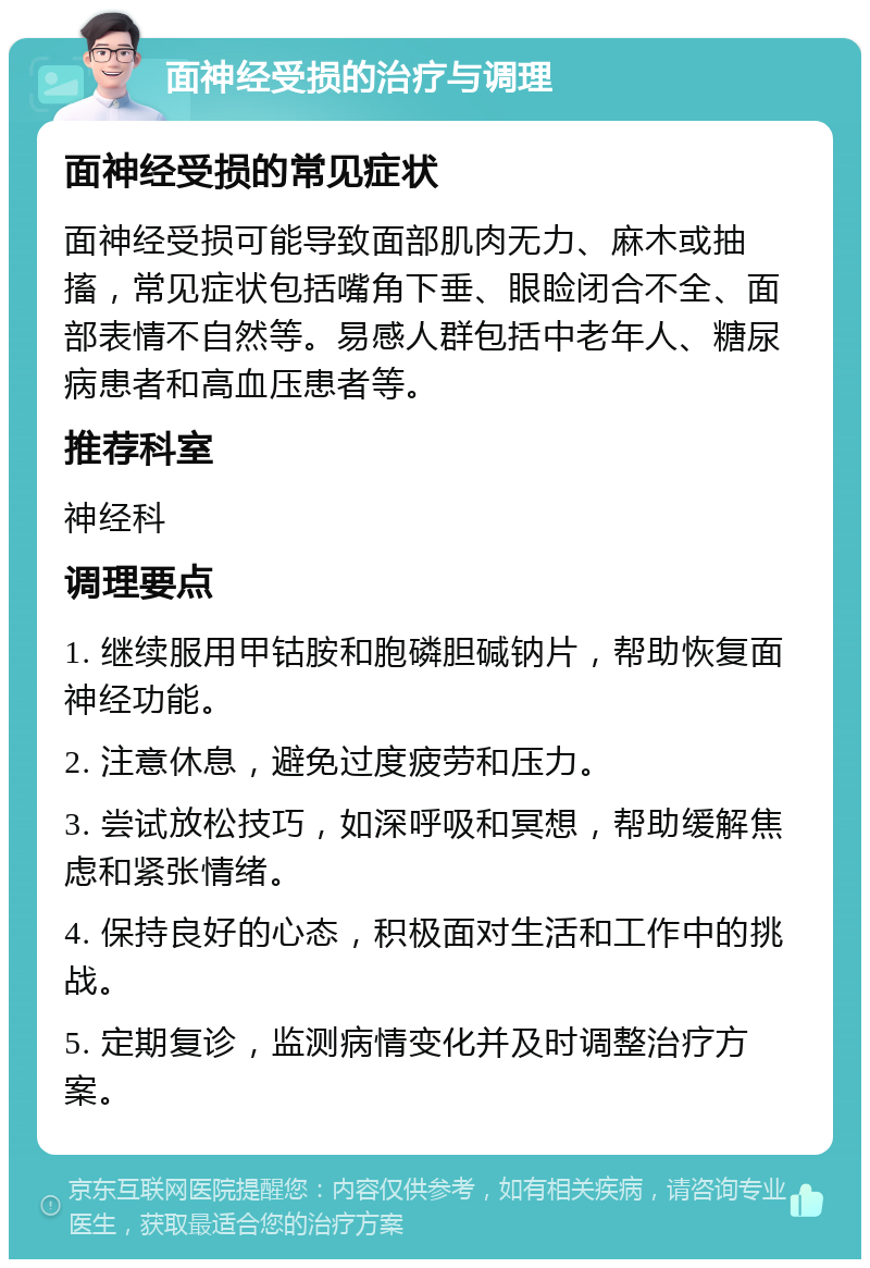 面神经受损的治疗与调理 面神经受损的常见症状 面神经受损可能导致面部肌肉无力、麻木或抽搐，常见症状包括嘴角下垂、眼睑闭合不全、面部表情不自然等。易感人群包括中老年人、糖尿病患者和高血压患者等。 推荐科室 神经科 调理要点 1. 继续服用甲钴胺和胞磷胆碱钠片，帮助恢复面神经功能。 2. 注意休息，避免过度疲劳和压力。 3. 尝试放松技巧，如深呼吸和冥想，帮助缓解焦虑和紧张情绪。 4. 保持良好的心态，积极面对生活和工作中的挑战。 5. 定期复诊，监测病情变化并及时调整治疗方案。