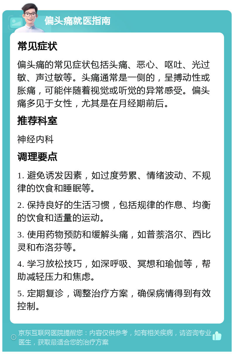 偏头痛就医指南 常见症状 偏头痛的常见症状包括头痛、恶心、呕吐、光过敏、声过敏等。头痛通常是一侧的，呈搏动性或胀痛，可能伴随着视觉或听觉的异常感受。偏头痛多见于女性，尤其是在月经期前后。 推荐科室 神经内科 调理要点 1. 避免诱发因素，如过度劳累、情绪波动、不规律的饮食和睡眠等。 2. 保持良好的生活习惯，包括规律的作息、均衡的饮食和适量的运动。 3. 使用药物预防和缓解头痛，如普萘洛尔、西比灵和布洛芬等。 4. 学习放松技巧，如深呼吸、冥想和瑜伽等，帮助减轻压力和焦虑。 5. 定期复诊，调整治疗方案，确保病情得到有效控制。