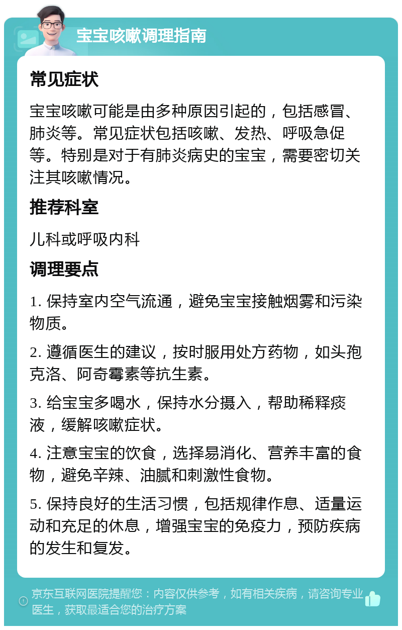 宝宝咳嗽调理指南 常见症状 宝宝咳嗽可能是由多种原因引起的，包括感冒、肺炎等。常见症状包括咳嗽、发热、呼吸急促等。特别是对于有肺炎病史的宝宝，需要密切关注其咳嗽情况。 推荐科室 儿科或呼吸内科 调理要点 1. 保持室内空气流通，避免宝宝接触烟雾和污染物质。 2. 遵循医生的建议，按时服用处方药物，如头孢克洛、阿奇霉素等抗生素。 3. 给宝宝多喝水，保持水分摄入，帮助稀释痰液，缓解咳嗽症状。 4. 注意宝宝的饮食，选择易消化、营养丰富的食物，避免辛辣、油腻和刺激性食物。 5. 保持良好的生活习惯，包括规律作息、适量运动和充足的休息，增强宝宝的免疫力，预防疾病的发生和复发。