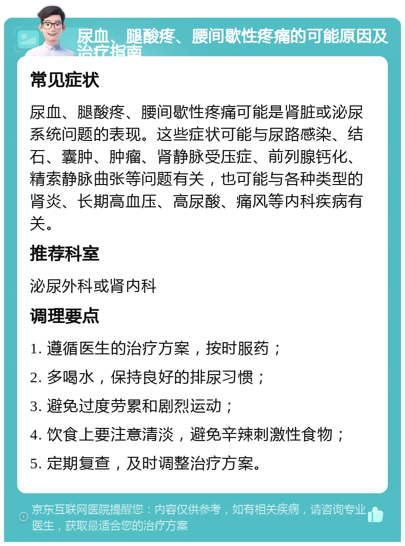 尿血、腿酸疼、腰间歇性疼痛的可能原因及治疗指南 常见症状 尿血、腿酸疼、腰间歇性疼痛可能是肾脏或泌尿系统问题的表现。这些症状可能与尿路感染、结石、囊肿、肿瘤、肾静脉受压症、前列腺钙化、精索静脉曲张等问题有关，也可能与各种类型的肾炎、长期高血压、高尿酸、痛风等内科疾病有关。 推荐科室 泌尿外科或肾内科 调理要点 1. 遵循医生的治疗方案，按时服药； 2. 多喝水，保持良好的排尿习惯； 3. 避免过度劳累和剧烈运动； 4. 饮食上要注意清淡，避免辛辣刺激性食物； 5. 定期复查，及时调整治疗方案。