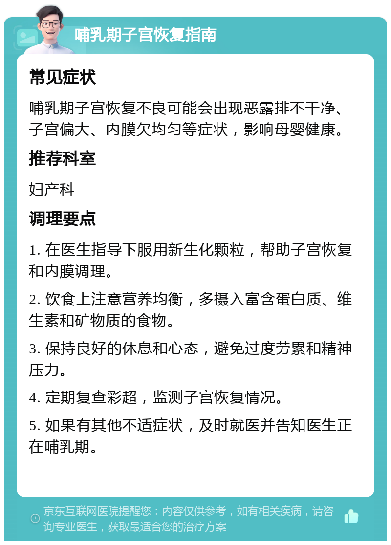 哺乳期子宫恢复指南 常见症状 哺乳期子宫恢复不良可能会出现恶露排不干净、子宫偏大、内膜欠均匀等症状，影响母婴健康。 推荐科室 妇产科 调理要点 1. 在医生指导下服用新生化颗粒，帮助子宫恢复和内膜调理。 2. 饮食上注意营养均衡，多摄入富含蛋白质、维生素和矿物质的食物。 3. 保持良好的休息和心态，避免过度劳累和精神压力。 4. 定期复查彩超，监测子宫恢复情况。 5. 如果有其他不适症状，及时就医并告知医生正在哺乳期。