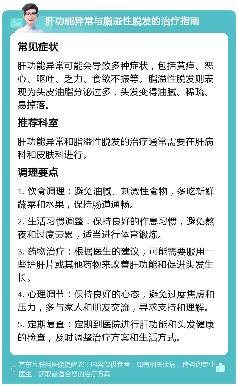 肝功能异常与脂溢性脱发的治疗指南 常见症状 肝功能异常可能会导致多种症状，包括黄疸、恶心、呕吐、乏力、食欲不振等。脂溢性脱发则表现为头皮油脂分泌过多，头发变得油腻、稀疏、易掉落。 推荐科室 肝功能异常和脂溢性脱发的治疗通常需要在肝病科和皮肤科进行。 调理要点 1. 饮食调理：避免油腻、刺激性食物，多吃新鲜蔬菜和水果，保持肠道通畅。 2. 生活习惯调整：保持良好的作息习惯，避免熬夜和过度劳累，适当进行体育锻炼。 3. 药物治疗：根据医生的建议，可能需要服用一些护肝片或其他药物来改善肝功能和促进头发生长。 4. 心理调节：保持良好的心态，避免过度焦虑和压力，多与家人和朋友交流，寻求支持和理解。 5. 定期复查：定期到医院进行肝功能和头发健康的检查，及时调整治疗方案和生活方式。