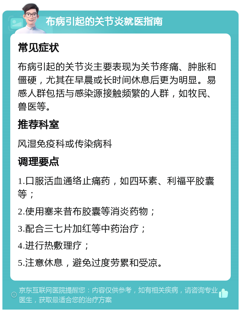 布病引起的关节炎就医指南 常见症状 布病引起的关节炎主要表现为关节疼痛、肿胀和僵硬，尤其在早晨或长时间休息后更为明显。易感人群包括与感染源接触频繁的人群，如牧民、兽医等。 推荐科室 风湿免疫科或传染病科 调理要点 1.口服活血通络止痛药，如四环素、利福平胶囊等； 2.使用塞来昔布胶囊等消炎药物； 3.配合三七片加红等中药治疗； 4.进行热敷理疗； 5.注意休息，避免过度劳累和受凉。