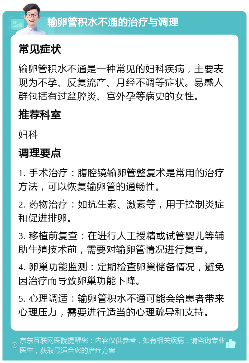 输卵管积水不通的治疗与调理 常见症状 输卵管积水不通是一种常见的妇科疾病，主要表现为不孕、反复流产、月经不调等症状。易感人群包括有过盆腔炎、宫外孕等病史的女性。 推荐科室 妇科 调理要点 1. 手术治疗：腹腔镜输卵管整复术是常用的治疗方法，可以恢复输卵管的通畅性。 2. 药物治疗：如抗生素、激素等，用于控制炎症和促进排卵。 3. 移植前复查：在进行人工授精或试管婴儿等辅助生殖技术前，需要对输卵管情况进行复查。 4. 卵巢功能监测：定期检查卵巢储备情况，避免因治疗而导致卵巢功能下降。 5. 心理调适：输卵管积水不通可能会给患者带来心理压力，需要进行适当的心理疏导和支持。