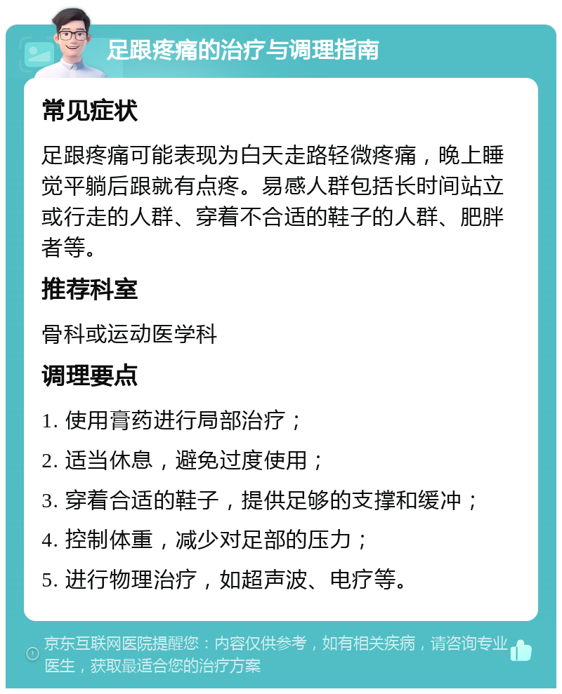 足跟疼痛的治疗与调理指南 常见症状 足跟疼痛可能表现为白天走路轻微疼痛，晚上睡觉平躺后跟就有点疼。易感人群包括长时间站立或行走的人群、穿着不合适的鞋子的人群、肥胖者等。 推荐科室 骨科或运动医学科 调理要点 1. 使用膏药进行局部治疗； 2. 适当休息，避免过度使用； 3. 穿着合适的鞋子，提供足够的支撑和缓冲； 4. 控制体重，减少对足部的压力； 5. 进行物理治疗，如超声波、电疗等。