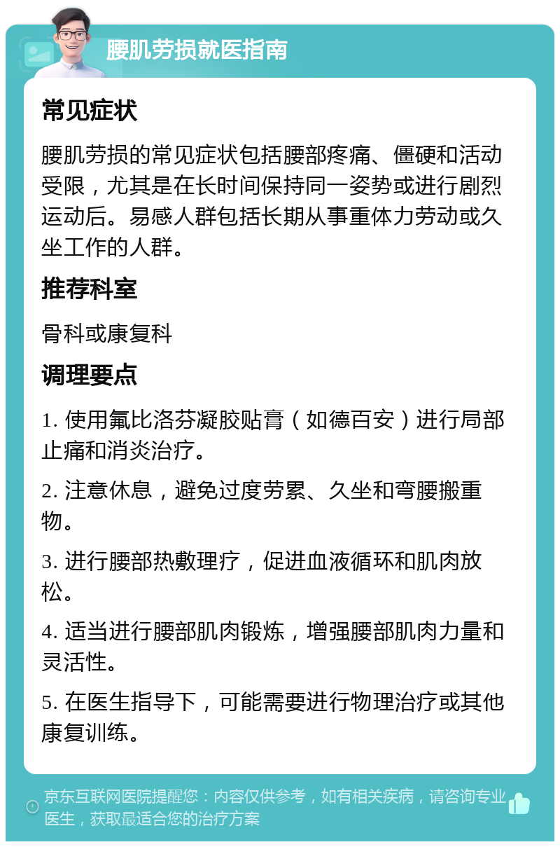 腰肌劳损就医指南 常见症状 腰肌劳损的常见症状包括腰部疼痛、僵硬和活动受限，尤其是在长时间保持同一姿势或进行剧烈运动后。易感人群包括长期从事重体力劳动或久坐工作的人群。 推荐科室 骨科或康复科 调理要点 1. 使用氟比洛芬凝胶贴膏（如德百安）进行局部止痛和消炎治疗。 2. 注意休息，避免过度劳累、久坐和弯腰搬重物。 3. 进行腰部热敷理疗，促进血液循环和肌肉放松。 4. 适当进行腰部肌肉锻炼，增强腰部肌肉力量和灵活性。 5. 在医生指导下，可能需要进行物理治疗或其他康复训练。