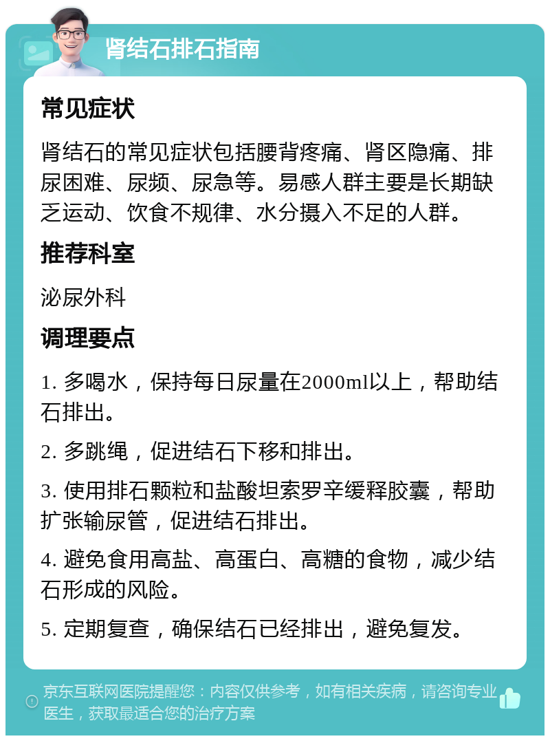 肾结石排石指南 常见症状 肾结石的常见症状包括腰背疼痛、肾区隐痛、排尿困难、尿频、尿急等。易感人群主要是长期缺乏运动、饮食不规律、水分摄入不足的人群。 推荐科室 泌尿外科 调理要点 1. 多喝水，保持每日尿量在2000ml以上，帮助结石排出。 2. 多跳绳，促进结石下移和排出。 3. 使用排石颗粒和盐酸坦索罗辛缓释胶囊，帮助扩张输尿管，促进结石排出。 4. 避免食用高盐、高蛋白、高糖的食物，减少结石形成的风险。 5. 定期复查，确保结石已经排出，避免复发。