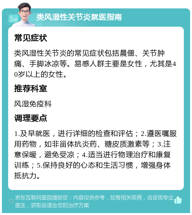 类风湿性关节炎就医指南 常见症状 类风湿性关节炎的常见症状包括晨僵、关节肿痛、手脚冰凉等。易感人群主要是女性，尤其是40岁以上的女性。 推荐科室 风湿免疫科 调理要点 1.及早就医，进行详细的检查和评估；2.遵医嘱服用药物，如非甾体抗炎药、糖皮质激素等；3.注意保暖，避免受凉；4.适当进行物理治疗和康复训练；5.保持良好的心态和生活习惯，增强身体抵抗力。