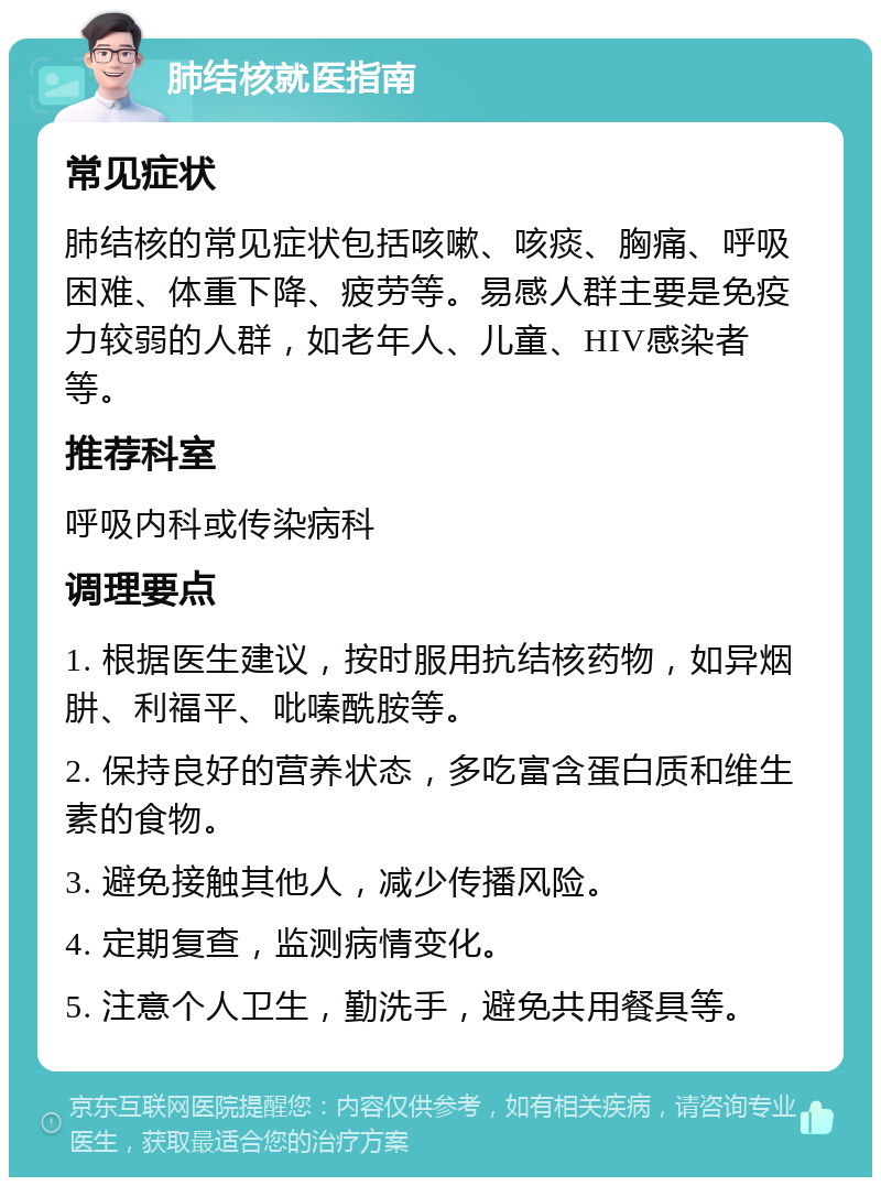 肺结核就医指南 常见症状 肺结核的常见症状包括咳嗽、咳痰、胸痛、呼吸困难、体重下降、疲劳等。易感人群主要是免疫力较弱的人群，如老年人、儿童、HIV感染者等。 推荐科室 呼吸内科或传染病科 调理要点 1. 根据医生建议，按时服用抗结核药物，如异烟肼、利福平、吡嗪酰胺等。 2. 保持良好的营养状态，多吃富含蛋白质和维生素的食物。 3. 避免接触其他人，减少传播风险。 4. 定期复查，监测病情变化。 5. 注意个人卫生，勤洗手，避免共用餐具等。