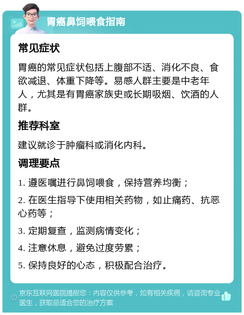 胃癌鼻饲喂食指南 常见症状 胃癌的常见症状包括上腹部不适、消化不良、食欲减退、体重下降等。易感人群主要是中老年人，尤其是有胃癌家族史或长期吸烟、饮酒的人群。 推荐科室 建议就诊于肿瘤科或消化内科。 调理要点 1. 遵医嘱进行鼻饲喂食，保持营养均衡； 2. 在医生指导下使用相关药物，如止痛药、抗恶心药等； 3. 定期复查，监测病情变化； 4. 注意休息，避免过度劳累； 5. 保持良好的心态，积极配合治疗。