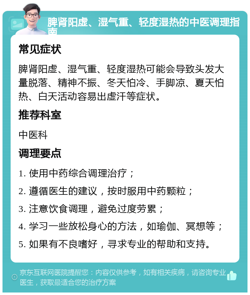 脾肾阳虚、湿气重、轻度湿热的中医调理指南 常见症状 脾肾阳虚、湿气重、轻度湿热可能会导致头发大量脱落、精神不振、冬天怕冷、手脚凉、夏天怕热、白天活动容易出虚汗等症状。 推荐科室 中医科 调理要点 1. 使用中药综合调理治疗； 2. 遵循医生的建议，按时服用中药颗粒； 3. 注意饮食调理，避免过度劳累； 4. 学习一些放松身心的方法，如瑜伽、冥想等； 5. 如果有不良嗜好，寻求专业的帮助和支持。