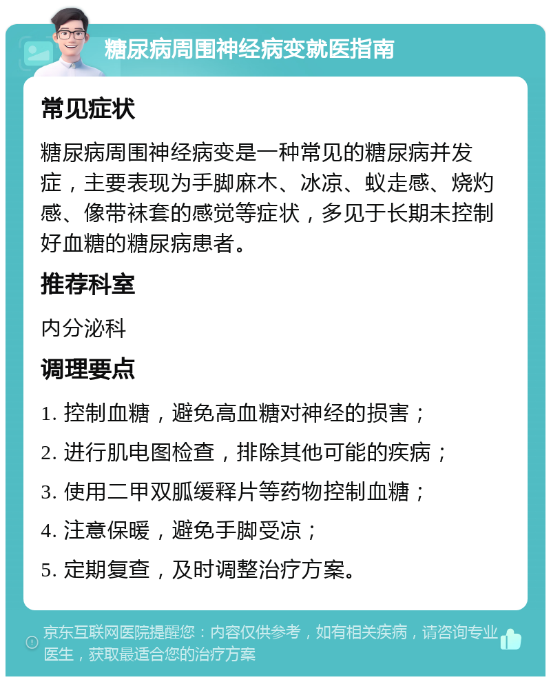 糖尿病周围神经病变就医指南 常见症状 糖尿病周围神经病变是一种常见的糖尿病并发症，主要表现为手脚麻木、冰凉、蚁走感、烧灼感、像带袜套的感觉等症状，多见于长期未控制好血糖的糖尿病患者。 推荐科室 内分泌科 调理要点 1. 控制血糖，避免高血糖对神经的损害； 2. 进行肌电图检查，排除其他可能的疾病； 3. 使用二甲双胍缓释片等药物控制血糖； 4. 注意保暖，避免手脚受凉； 5. 定期复查，及时调整治疗方案。