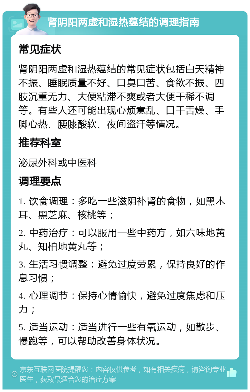 肾阴阳两虚和湿热蕴结的调理指南 常见症状 肾阴阳两虚和湿热蕴结的常见症状包括白天精神不振、睡眠质量不好、口臭口苦、食欲不振、四肢沉重无力、大便粘滞不爽或者大便干稀不调等。有些人还可能出现心烦意乱、口干舌燥、手脚心热、腰膝酸软、夜间盗汗等情况。 推荐科室 泌尿外科或中医科 调理要点 1. 饮食调理：多吃一些滋阴补肾的食物，如黑木耳、黑芝麻、核桃等； 2. 中药治疗：可以服用一些中药方，如六味地黄丸、知柏地黄丸等； 3. 生活习惯调整：避免过度劳累，保持良好的作息习惯； 4. 心理调节：保持心情愉快，避免过度焦虑和压力； 5. 适当运动：适当进行一些有氧运动，如散步、慢跑等，可以帮助改善身体状况。