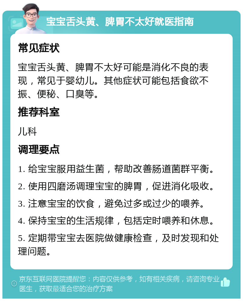 宝宝舌头黄、脾胃不太好就医指南 常见症状 宝宝舌头黄、脾胃不太好可能是消化不良的表现，常见于婴幼儿。其他症状可能包括食欲不振、便秘、口臭等。 推荐科室 儿科 调理要点 1. 给宝宝服用益生菌，帮助改善肠道菌群平衡。 2. 使用四磨汤调理宝宝的脾胃，促进消化吸收。 3. 注意宝宝的饮食，避免过多或过少的喂养。 4. 保持宝宝的生活规律，包括定时喂养和休息。 5. 定期带宝宝去医院做健康检查，及时发现和处理问题。