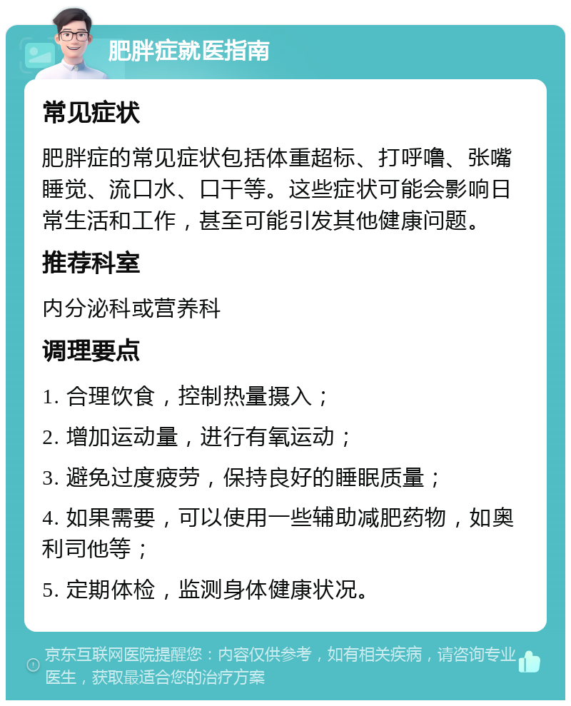 肥胖症就医指南 常见症状 肥胖症的常见症状包括体重超标、打呼噜、张嘴睡觉、流口水、口干等。这些症状可能会影响日常生活和工作，甚至可能引发其他健康问题。 推荐科室 内分泌科或营养科 调理要点 1. 合理饮食，控制热量摄入； 2. 增加运动量，进行有氧运动； 3. 避免过度疲劳，保持良好的睡眠质量； 4. 如果需要，可以使用一些辅助减肥药物，如奥利司他等； 5. 定期体检，监测身体健康状况。