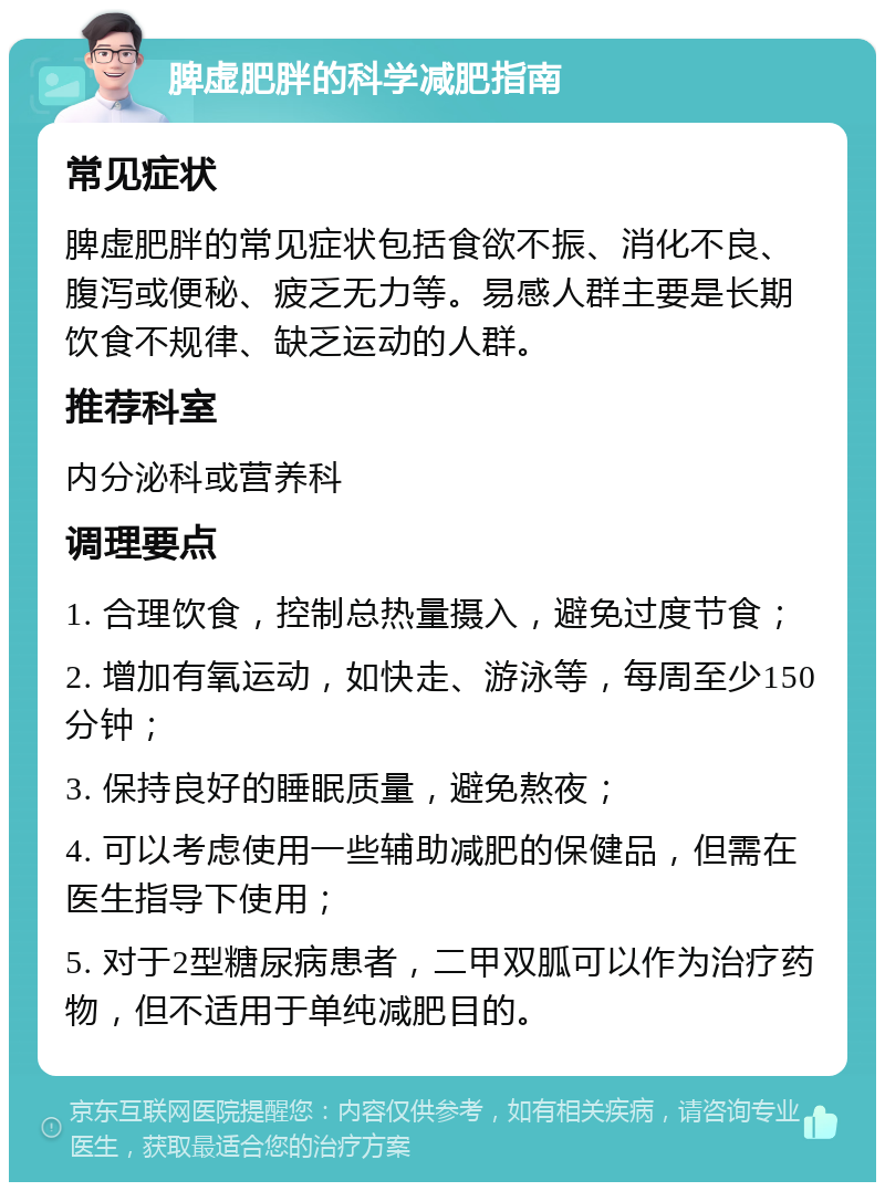 脾虚肥胖的科学减肥指南 常见症状 脾虚肥胖的常见症状包括食欲不振、消化不良、腹泻或便秘、疲乏无力等。易感人群主要是长期饮食不规律、缺乏运动的人群。 推荐科室 内分泌科或营养科 调理要点 1. 合理饮食，控制总热量摄入，避免过度节食； 2. 增加有氧运动，如快走、游泳等，每周至少150分钟； 3. 保持良好的睡眠质量，避免熬夜； 4. 可以考虑使用一些辅助减肥的保健品，但需在医生指导下使用； 5. 对于2型糖尿病患者，二甲双胍可以作为治疗药物，但不适用于单纯减肥目的。