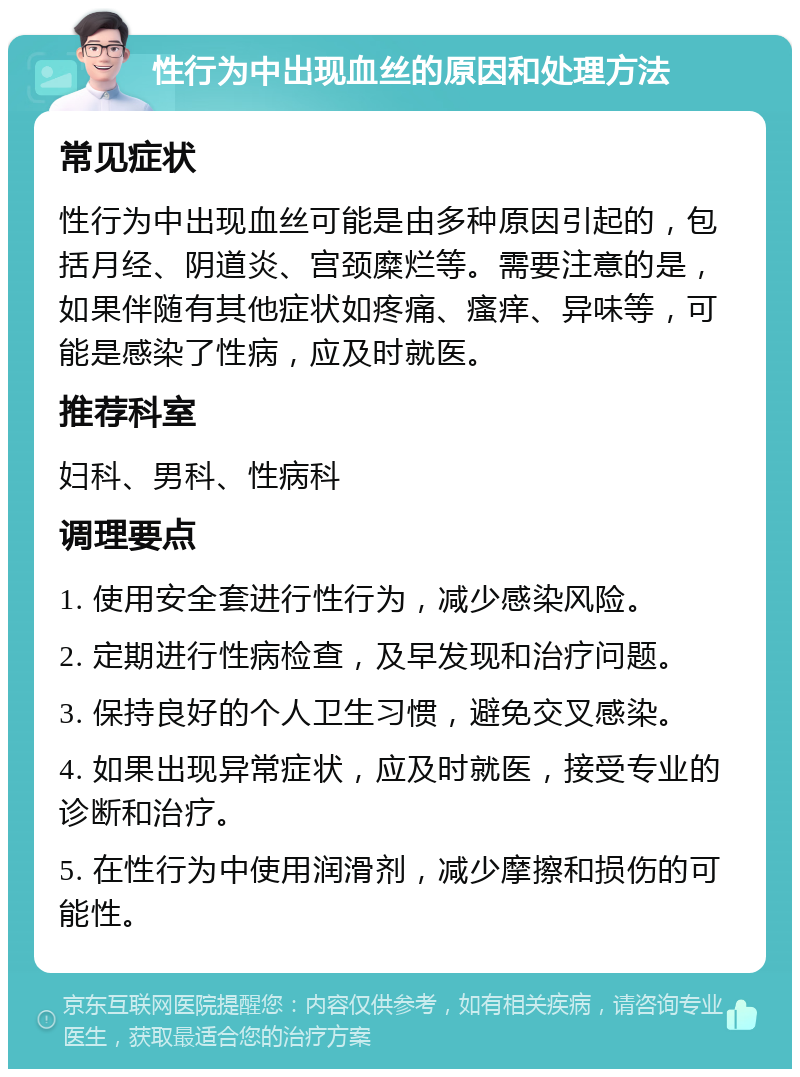 性行为中出现血丝的原因和处理方法 常见症状 性行为中出现血丝可能是由多种原因引起的，包括月经、阴道炎、宫颈糜烂等。需要注意的是，如果伴随有其他症状如疼痛、瘙痒、异味等，可能是感染了性病，应及时就医。 推荐科室 妇科、男科、性病科 调理要点 1. 使用安全套进行性行为，减少感染风险。 2. 定期进行性病检查，及早发现和治疗问题。 3. 保持良好的个人卫生习惯，避免交叉感染。 4. 如果出现异常症状，应及时就医，接受专业的诊断和治疗。 5. 在性行为中使用润滑剂，减少摩擦和损伤的可能性。