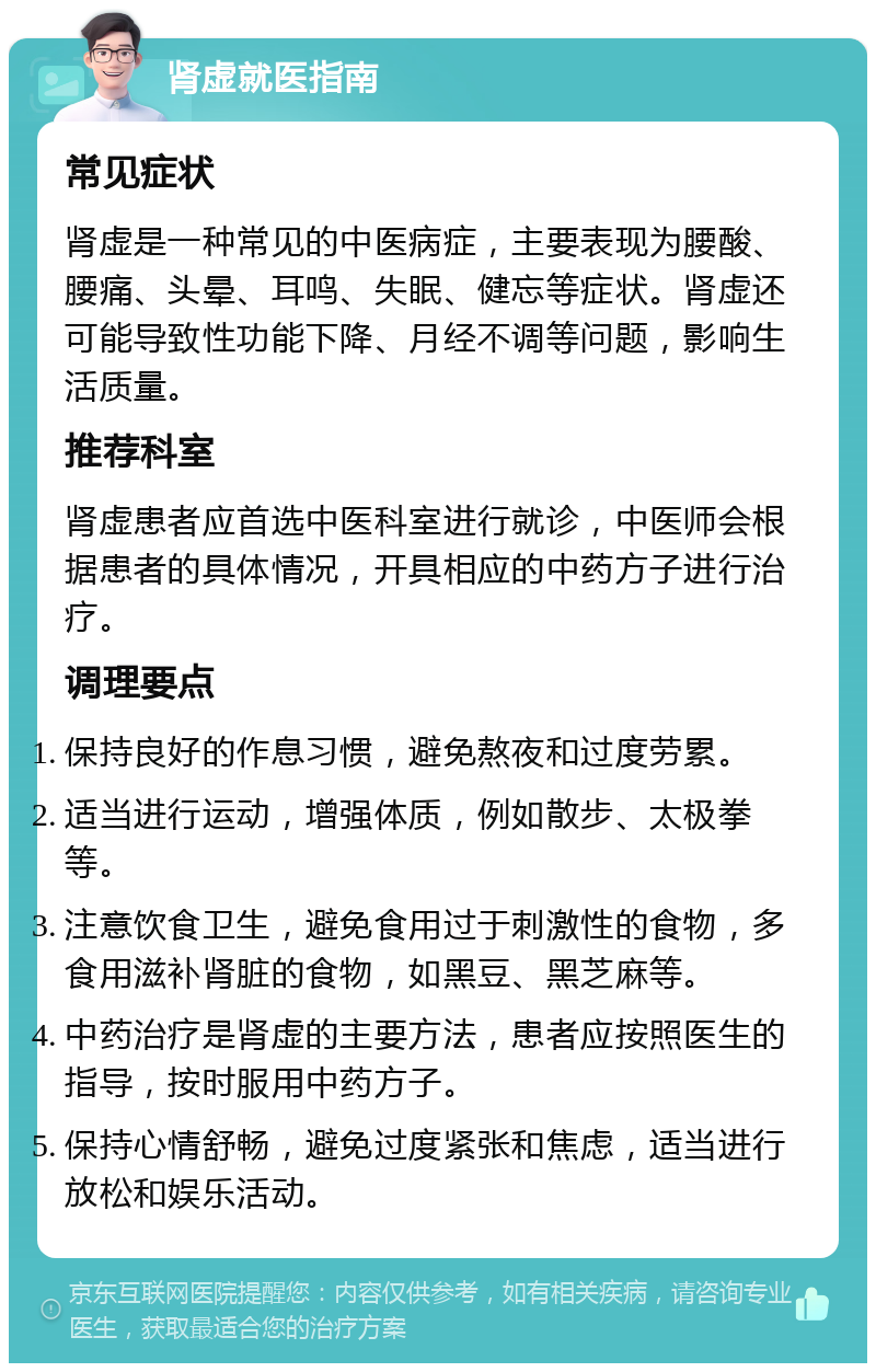 肾虚就医指南 常见症状 肾虚是一种常见的中医病症，主要表现为腰酸、腰痛、头晕、耳鸣、失眠、健忘等症状。肾虚还可能导致性功能下降、月经不调等问题，影响生活质量。 推荐科室 肾虚患者应首选中医科室进行就诊，中医师会根据患者的具体情况，开具相应的中药方子进行治疗。 调理要点 保持良好的作息习惯，避免熬夜和过度劳累。 适当进行运动，增强体质，例如散步、太极拳等。 注意饮食卫生，避免食用过于刺激性的食物，多食用滋补肾脏的食物，如黑豆、黑芝麻等。 中药治疗是肾虚的主要方法，患者应按照医生的指导，按时服用中药方子。 保持心情舒畅，避免过度紧张和焦虑，适当进行放松和娱乐活动。