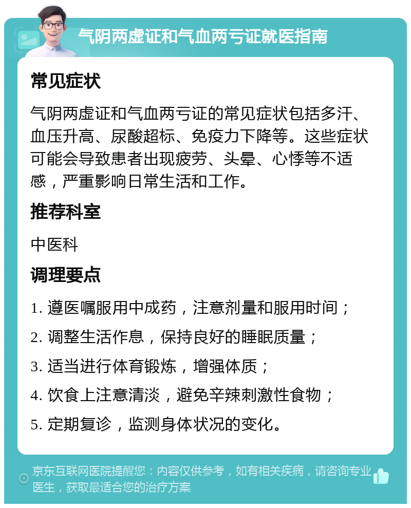 气阴两虚证和气血两亏证就医指南 常见症状 气阴两虚证和气血两亏证的常见症状包括多汗、血压升高、尿酸超标、免疫力下降等。这些症状可能会导致患者出现疲劳、头晕、心悸等不适感，严重影响日常生活和工作。 推荐科室 中医科 调理要点 1. 遵医嘱服用中成药，注意剂量和服用时间； 2. 调整生活作息，保持良好的睡眠质量； 3. 适当进行体育锻炼，增强体质； 4. 饮食上注意清淡，避免辛辣刺激性食物； 5. 定期复诊，监测身体状况的变化。