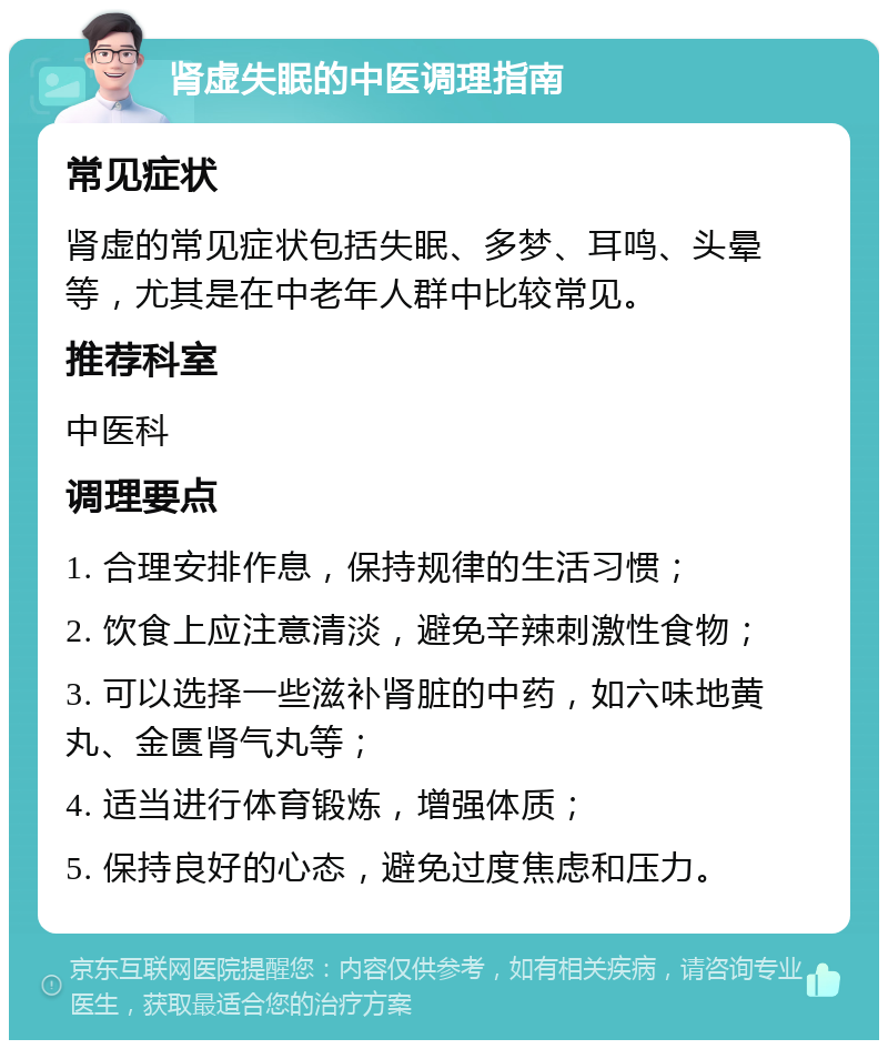 肾虚失眠的中医调理指南 常见症状 肾虚的常见症状包括失眠、多梦、耳鸣、头晕等，尤其是在中老年人群中比较常见。 推荐科室 中医科 调理要点 1. 合理安排作息，保持规律的生活习惯； 2. 饮食上应注意清淡，避免辛辣刺激性食物； 3. 可以选择一些滋补肾脏的中药，如六味地黄丸、金匮肾气丸等； 4. 适当进行体育锻炼，增强体质； 5. 保持良好的心态，避免过度焦虑和压力。