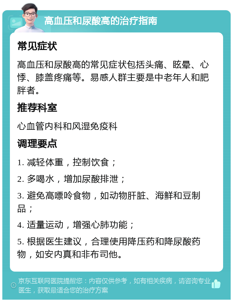 高血压和尿酸高的治疗指南 常见症状 高血压和尿酸高的常见症状包括头痛、眩晕、心悸、膝盖疼痛等。易感人群主要是中老年人和肥胖者。 推荐科室 心血管内科和风湿免疫科 调理要点 1. 减轻体重，控制饮食； 2. 多喝水，增加尿酸排泄； 3. 避免高嘌呤食物，如动物肝脏、海鲜和豆制品； 4. 适量运动，增强心肺功能； 5. 根据医生建议，合理使用降压药和降尿酸药物，如安内真和非布司他。